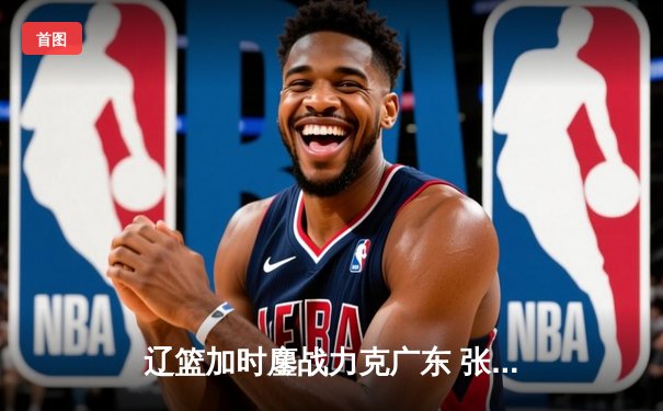 辽篮加时鏖战力克广东 张镇麟47分创生涯新高