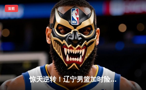 惊天逆转！辽宁男篮加时险胜广东，张镇麟35分创生涯新高