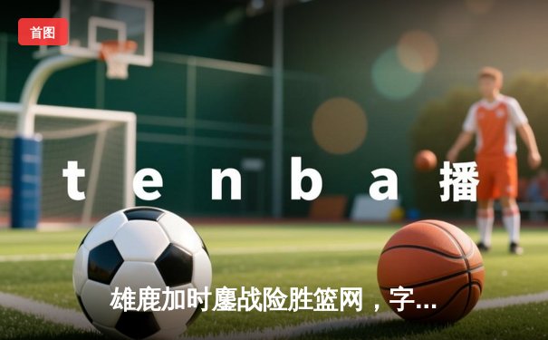 雄鹿加时鏖战险胜篮网，字母哥44分率队豪取六连胜