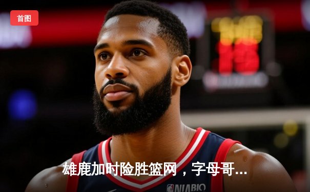 雄鹿加时险胜篮网，字母哥44分难阻杜兰特绝平三分