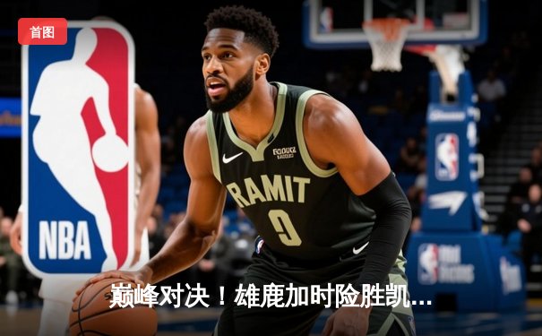 巅峰对决！雄鹿加时险胜凯尔特人，字母哥44+14统治攻防