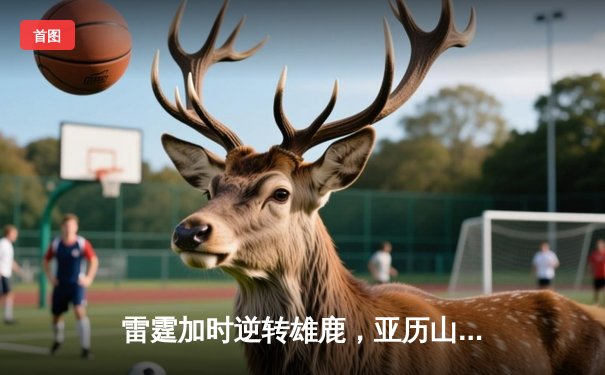 雷霆加时逆转雄鹿，亚历山大50分创生涯新高，字母哥空砍三双难救主