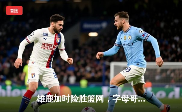 雄鹿加时险胜篮网，字母哥44分主宰关键时刻