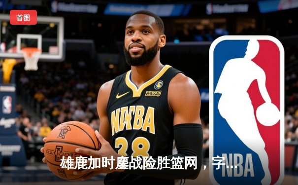 雄鹿加时鏖战险胜篮网，字母哥44分14篮板率队捍卫主场