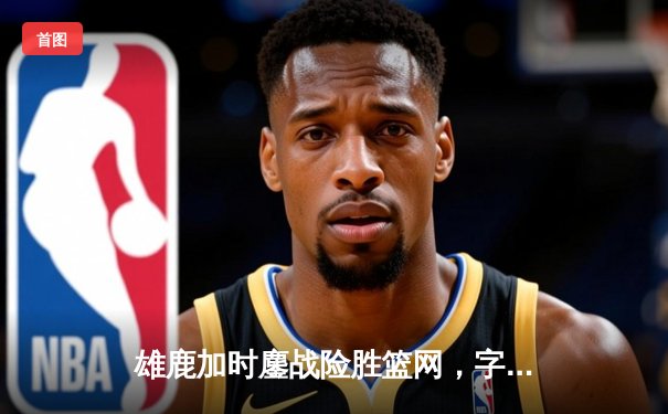 雄鹿加时鏖战险胜篮网，字母哥44分14篮板率队捍卫主场