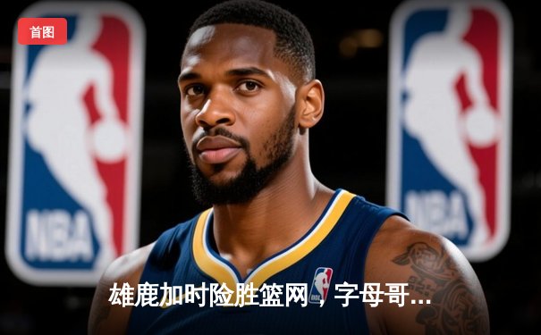 雄鹿加时险胜篮网，字母哥44分主宰天王山之战