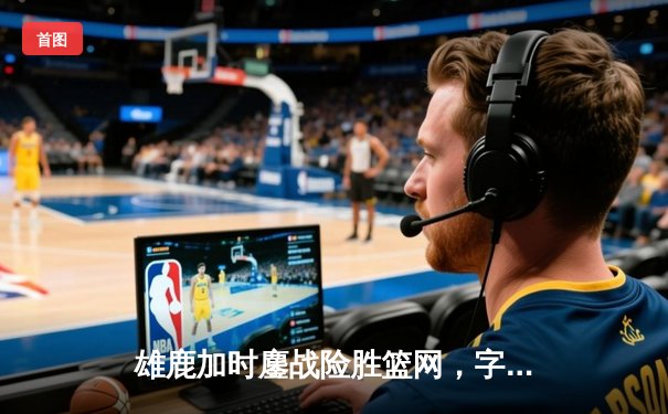 雄鹿加时鏖战险胜篮网，字母哥44分主宰关键战役