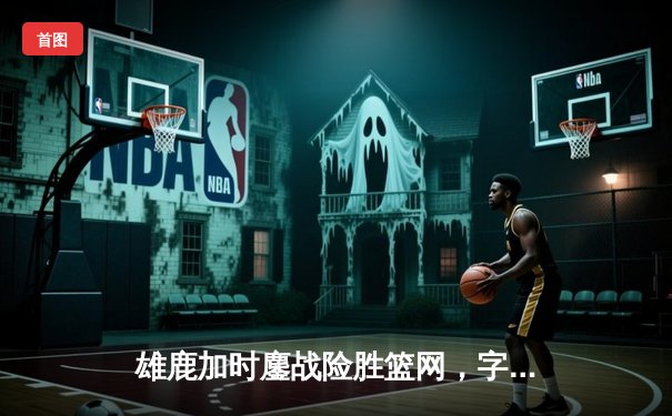 雄鹿加时鏖战险胜篮网，字母哥44分主宰关键战役