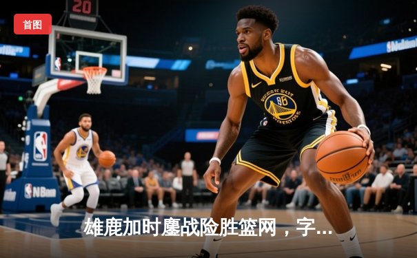 雄鹿加时鏖战险胜篮网，字母哥44分14篮板率队捍卫主场