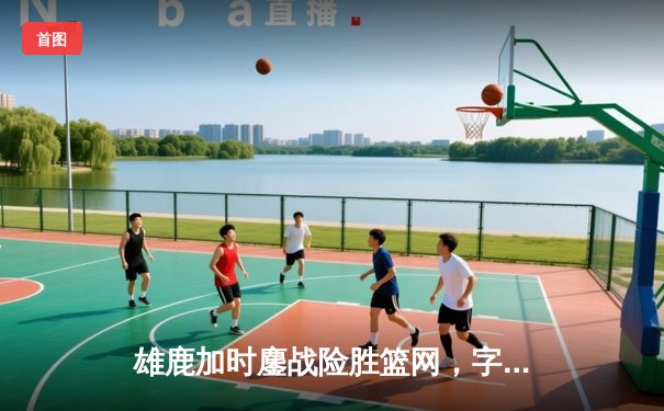 雄鹿加时鏖战险胜篮网，字母哥44分主宰关键时刻