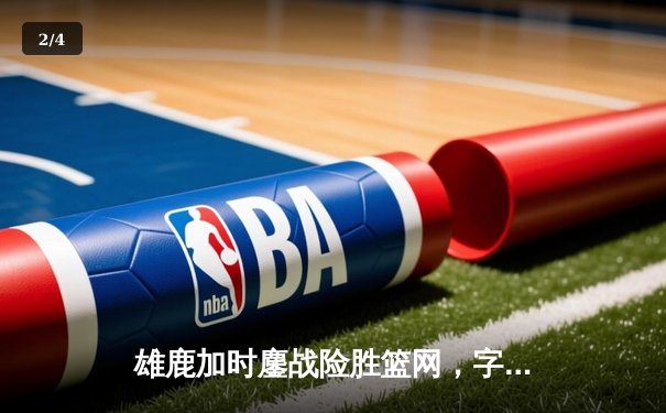 雄鹿加时鏖战险胜篮网，字母哥44分主宰关键时刻 - 2