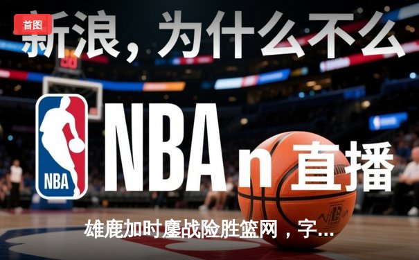 雄鹿加时鏖战险胜篮网，字母哥44分主宰关键时刻