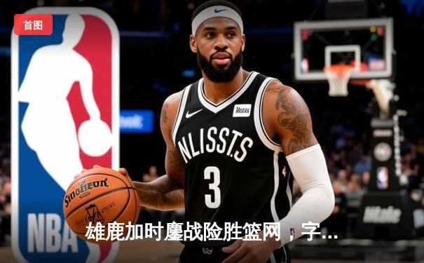雄鹿加时鏖战险胜篮网，字母哥44分主宰关键时刻